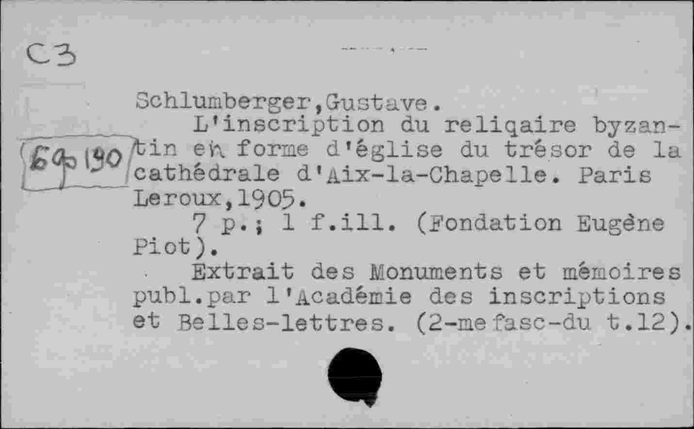 ﻿Schlumberger,Gustave.
L’inscription du reliqaire byzan-fÂTtin eh forme d’église du trésor de la cathédrale d'Aix-la-Chapelle. Paris Leroux,1905«
7p.j 1 f.ill. (Fondation Eugène Piot).
Extrait des Monuments et mémoires publ.par 1’Académie des inscriptions et Belles-lettres. (2-mefasc-du t.12).